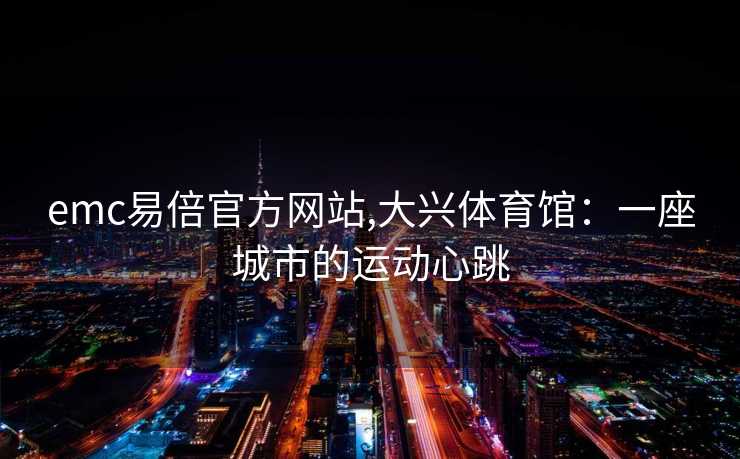 emc易倍官方网站,大兴体育馆：一座城市的运动心跳