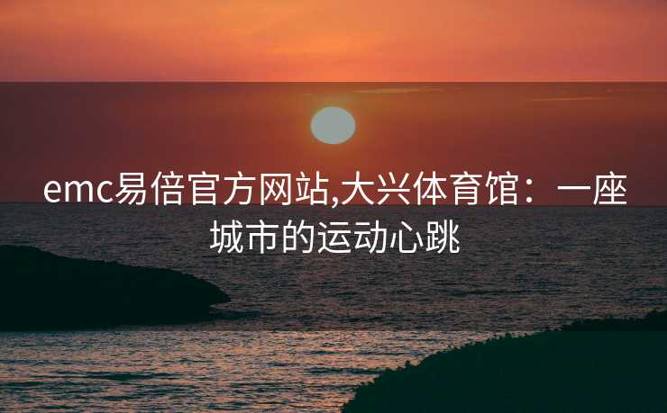 emc易倍官方网站,大兴体育馆：一座城市的运动心跳