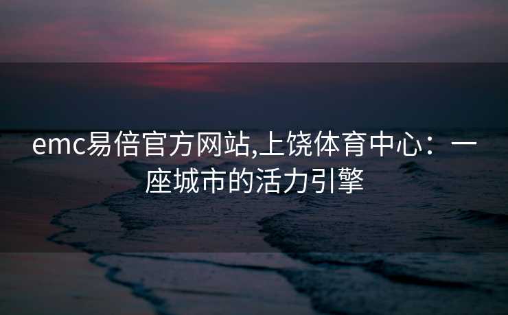 emc易倍官方网站,上饶体育中心：一座城市的活力引擎