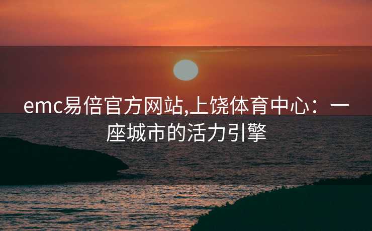 emc易倍官方网站,上饶体育中心：一座城市的活力引擎