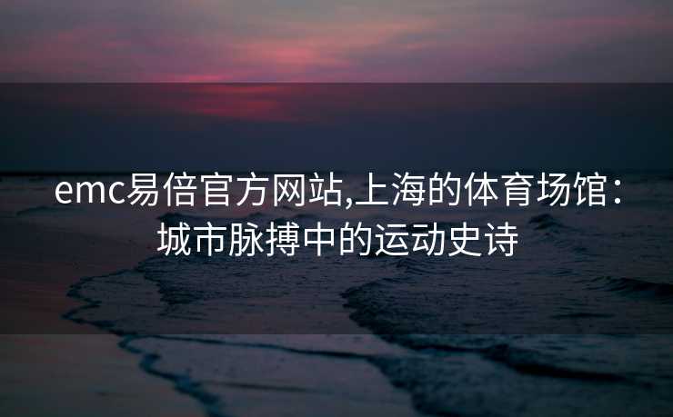 emc易倍官方网站,上海的体育场馆：城市脉搏中的运动史诗