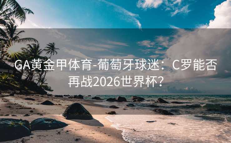 GA黄金甲体育-葡萄牙球迷：C罗能否再战2026世界杯？