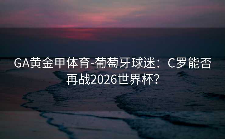GA黄金甲体育-葡萄牙球迷：C罗能否再战2026世界杯？