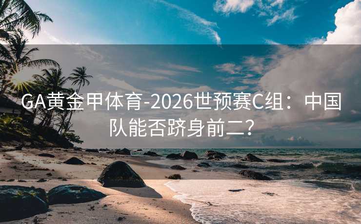 GA黄金甲体育-2026世预赛C组：中国队能否跻身前二？