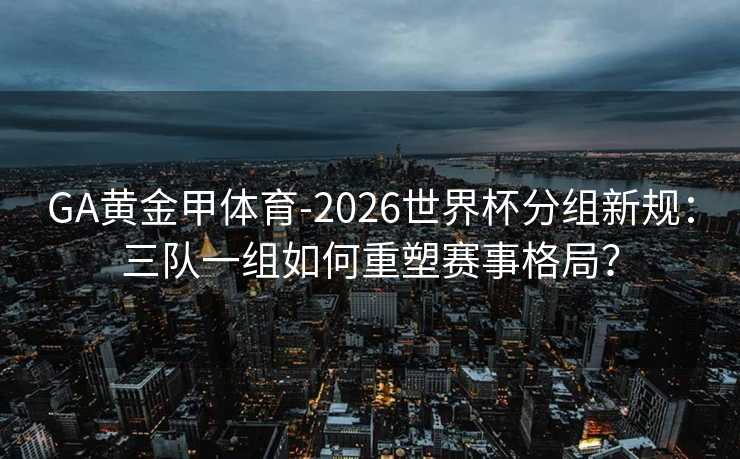 GA黄金甲体育-2026世界杯分组新规：三队一组如何重塑赛事格局？