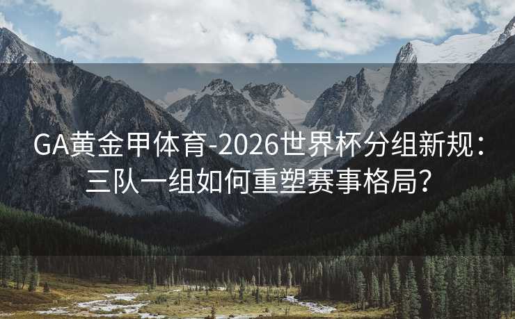 GA黄金甲体育-2026世界杯分组新规：三队一组如何重塑赛事格局？