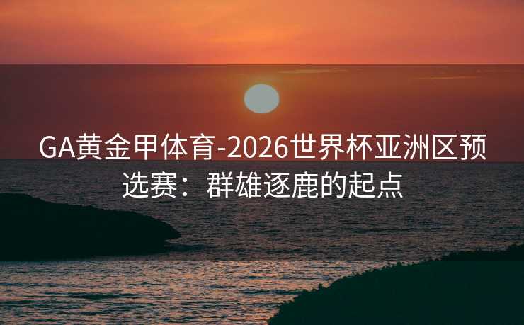 GA黄金甲体育-2026世界杯亚洲区预选赛：群雄逐鹿的起点
