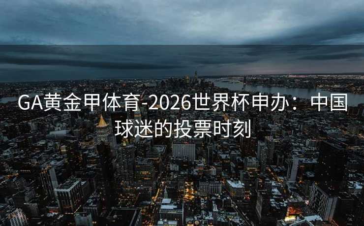 GA黄金甲体育-2026世界杯申办：中国球迷的投票时刻